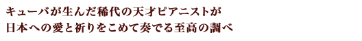 キューバが誇る稀代の天才ピアニストが日本への愛と祈りをこめて奏でる至高の調べ