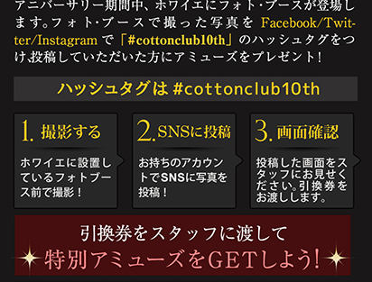 フォト・ブースで撮った写真をFacebook/Twitter/Instagramで「#cottonclub10th」のハッシュタグをつけ、投稿していただいた方にアミューズをプレゼント