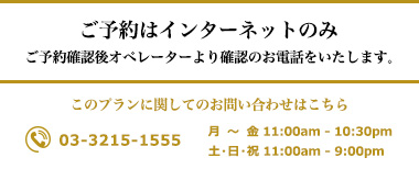 ・ご予約はインターネットのみ　・ご予約確認後オペレーターより確認のお電話をいたします。このプランに関してのお問い合わせはこちら TEL 03-3215-1555　（月〜金 11:00am - 10:30pm  / 土・日・祝 11:00am - 9:00pm）