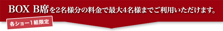 BOX B席を2名様分の料金で最大4名様までご利用いただけます。（各ショー1組限定）