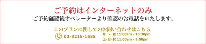 ・ご予約はインターネットのみ　・ご予約確認後オペレーターより確認のお電話をいたします。このプランに関してのお問い合わせはこちら TEL 03-3215-1555　（月〜金 11:00am - 10:30pm  / 土・日・祝 11:00am - 9:00pm）
