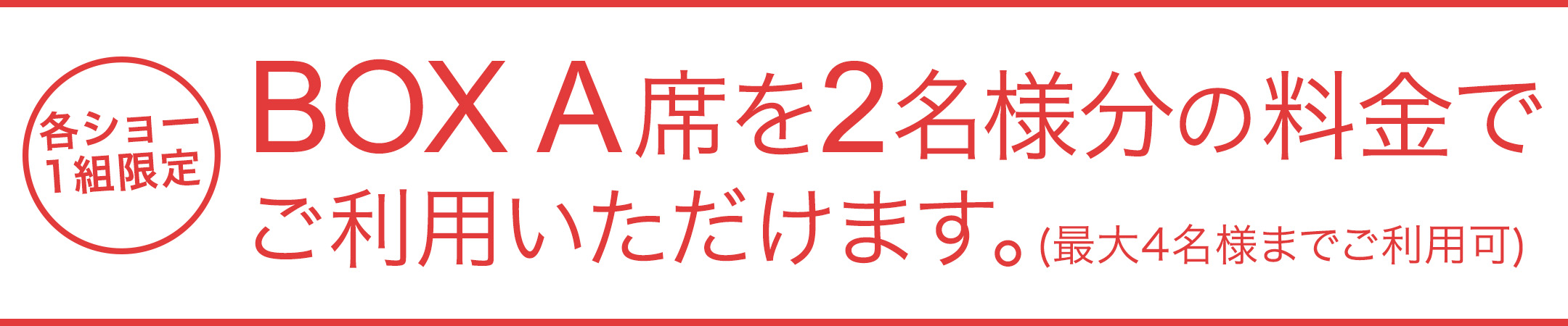 BOX A席を2名様分の料金で最大4名様までご利用いただけます。（各ショー1組限定）